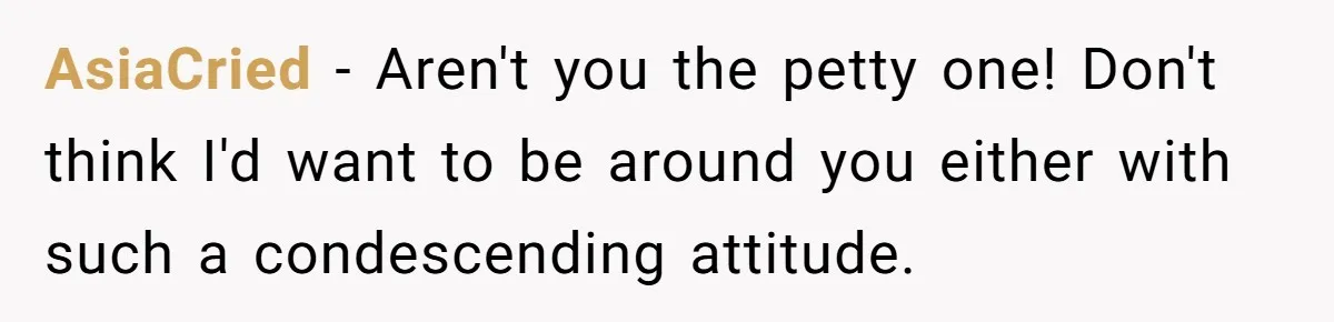 AsiaCried − Aren't you the petty one! Don't think I'd want to be around you either with such a condescending attitude.