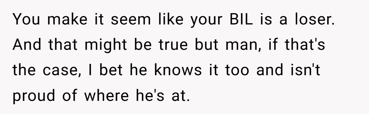 You make it seem like your BIL is a loser. And that might be true but man, if that's the case, I bet he knows it too and isn't proud...