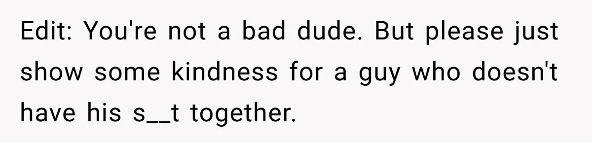 Edit: You're not a bad dude. But please just show some kindness for a guy who doesn't have his s__t together.