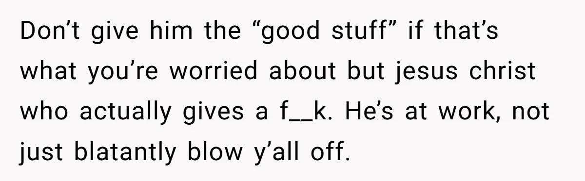 Don’t give him the “good stuff” if that’s what you’re worried about but jesus christ who actually gives a f__k. He’s at work, not just blatantly blow y’all off.