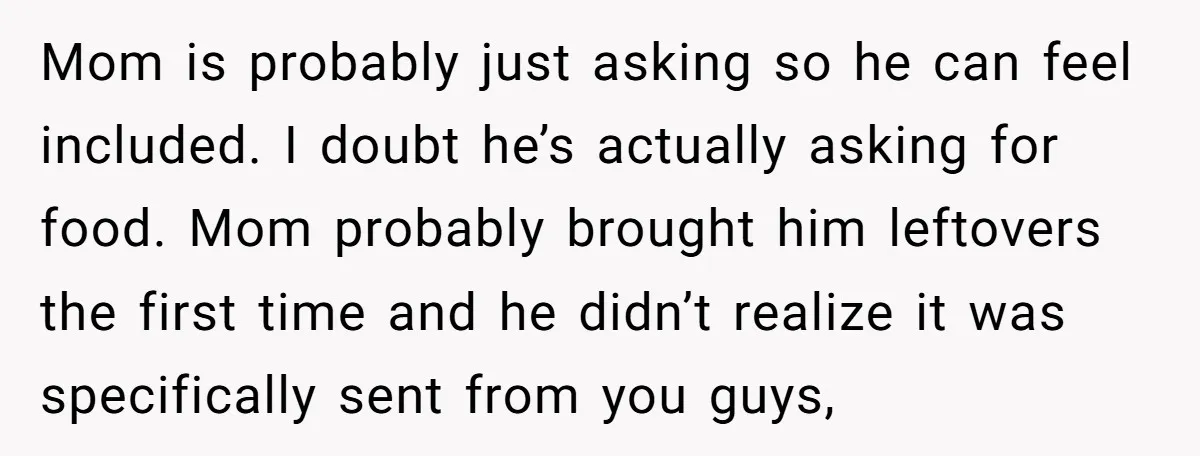 Mom is probably just asking so he can feel included. I doubt he’s actually asking for food. Mom probably brought him leftovers the first time and he didn’t realize it...