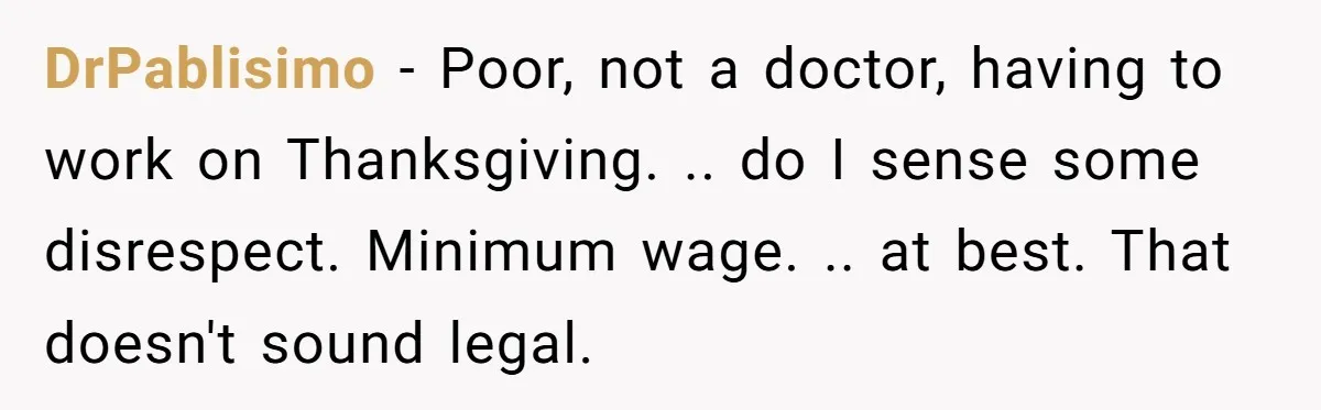 DrPablisimo − Poor, not a doctor, having to work on Thanksgiving. .. do I sense some disrespect. Minimum wage. .. at best. That doesn't sound legal.