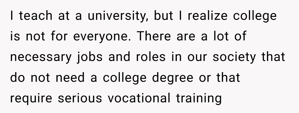 I teach at a university, but I realize college is not for everyone. There are a lot of necessary jobs and roles in our society that do not need a...