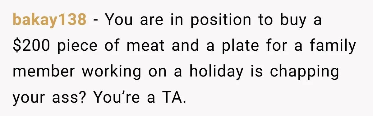 bakay138 − You are in position to buy a $200 piece of meat and a plate for a family member working on a holiday is chapping your ass? You’re a...
