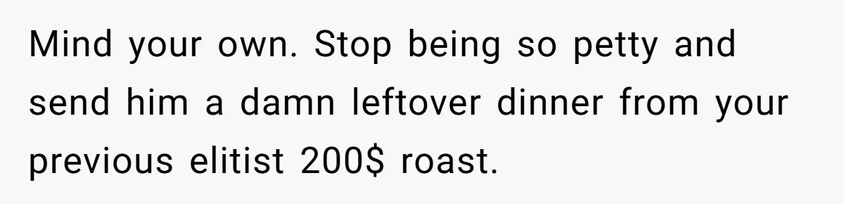 Mind your own. Stop being so petty and send him a damn leftover dinner from your previous elitist 200$ roast.