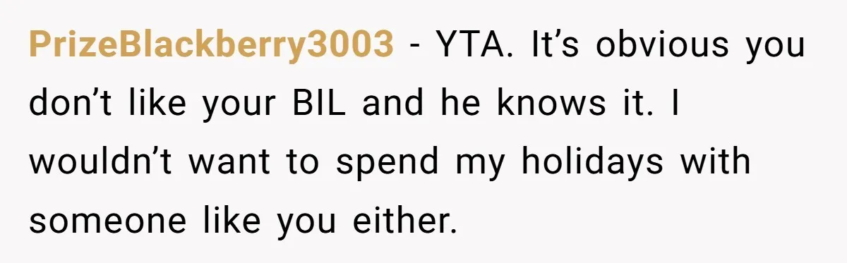PrizeBlackberry3003 − YTA. It’s obvious you don’t like your BIL and he knows it. I wouldn’t want to spend my holidays with someone like you either.