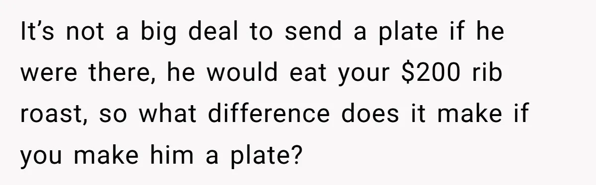It’s not a big deal to send a plate if he were there, he would eat your $200 rib roast, so what difference does it make if you make him...