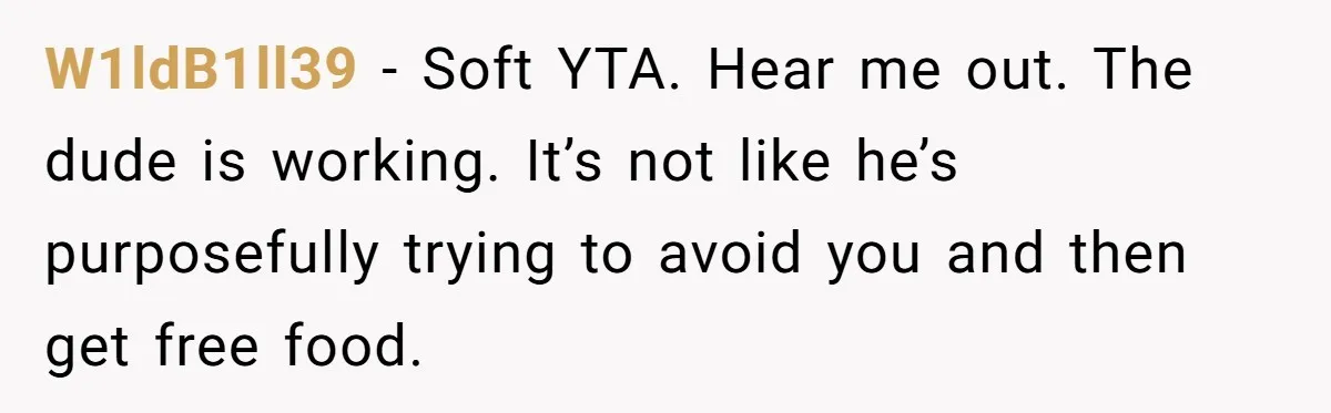 W1ldB1ll39 − Soft YTA. Hear me out. The dude is working. It’s not like he’s purposefully trying to avoid you and then get free food.