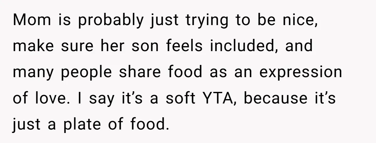 Mom is probably just trying to be nice, make sure her son feels included, and many people share food as an expression of love. I say it’s a soft YTA,...