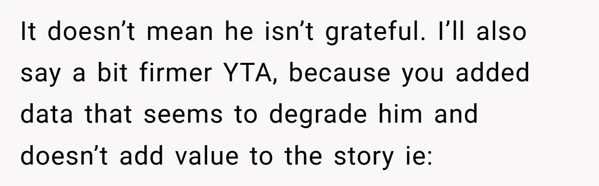 It doesn’t mean he isn’t grateful. I’ll also say a bit firmer YTA, because you added data that seems to degrade him and doesn’t add value to the story ie: