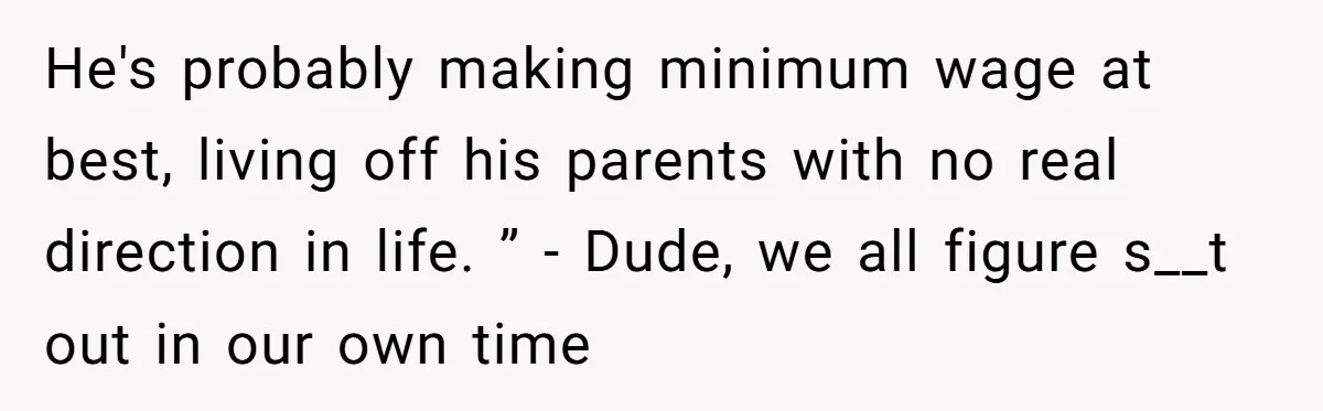 He's probably making minimum wage at best, living off his parents with no real direction in life. ” - Dude, we all figure s__t out in our own time