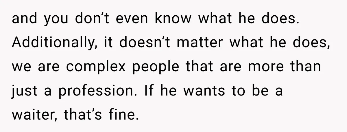and you don’t even know what he does. Additionally, it doesn’t matter what he does, we are complex people that are more than just a profession. If he wants to...