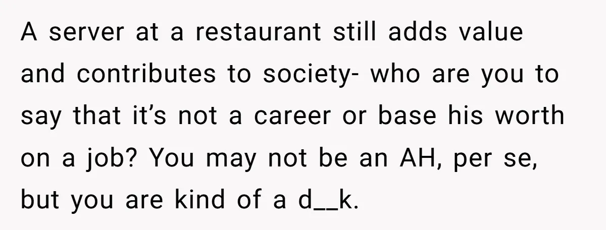A server at a restaurant still adds value and contributes to society- who are you to say that it’s not a career or base his worth on a job? You...