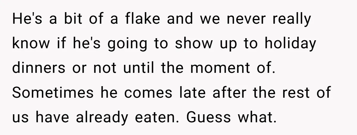 He's a bit of a flake and we never really know if he's going to show up to holiday dinners or not until the moment of. Sometimes he comes late...