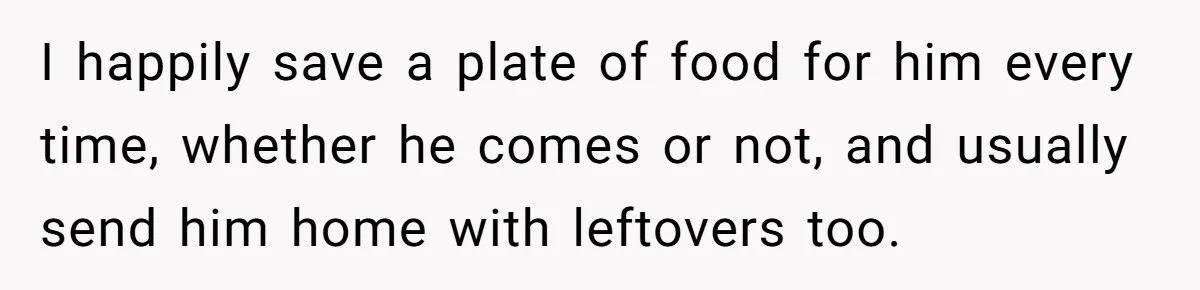 I happily save a plate of food for him every time, whether he comes or not, and usually send him home with leftovers too.
