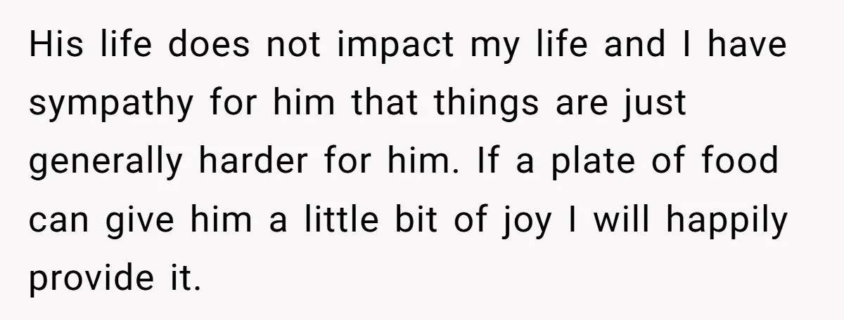 His life does not impact my life and I have sympathy for him that things are just generally harder for him. If a plate of food can give him a...