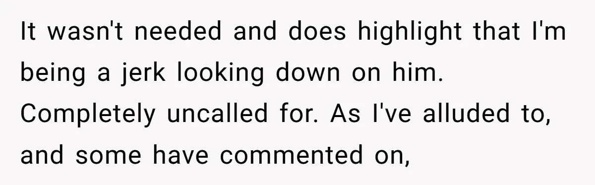 It wasn't needed and does highlight that I'm being a jerk looking down on him. Completely uncalled for. As I've alluded to, and some have commented on,