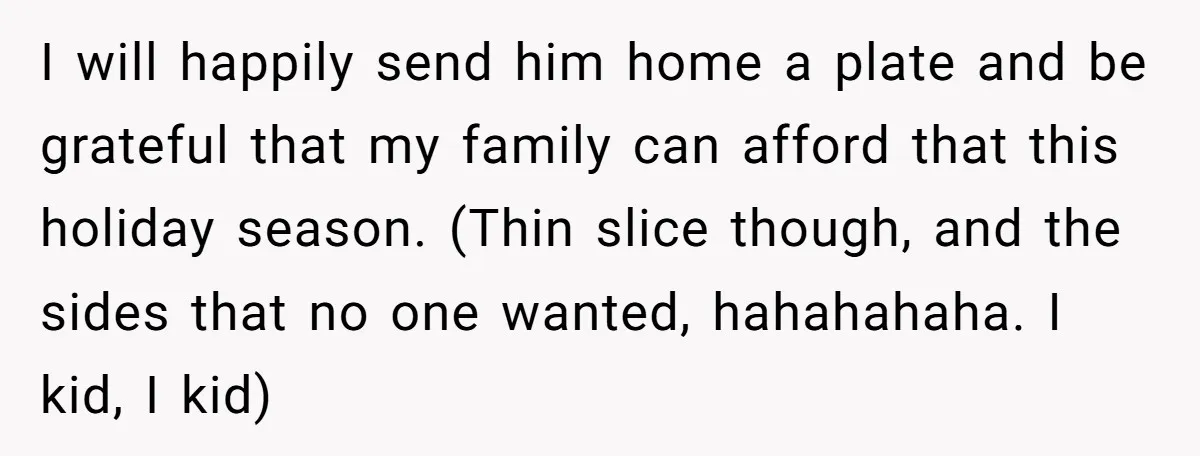 I will happily send him home a plate and be grateful that my family can afford that this holiday season. (Thin slice though, and the sides that no one wanted,...