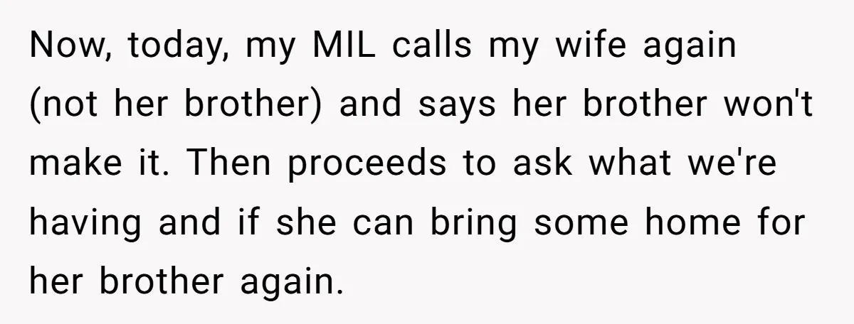 Now, today, my MIL calls my wife again (not her brother) and says her brother won't make it. Then proceeds to ask what we're having and if she can bring...
