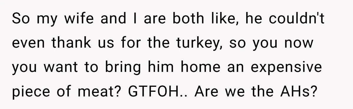 So my wife and I are both like, he couldn't even thank us for the turkey, so you now you want to bring him home an expensive piece of meat?...