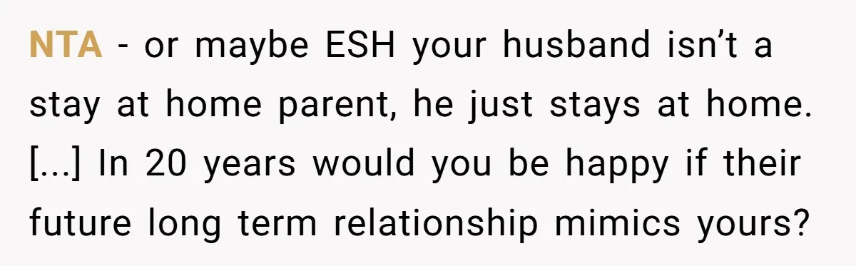 NTA - or maybe ESH your husband isn’t a stay at home parent, he just stays at home. [...] In 20 years would you be happy if their future long...