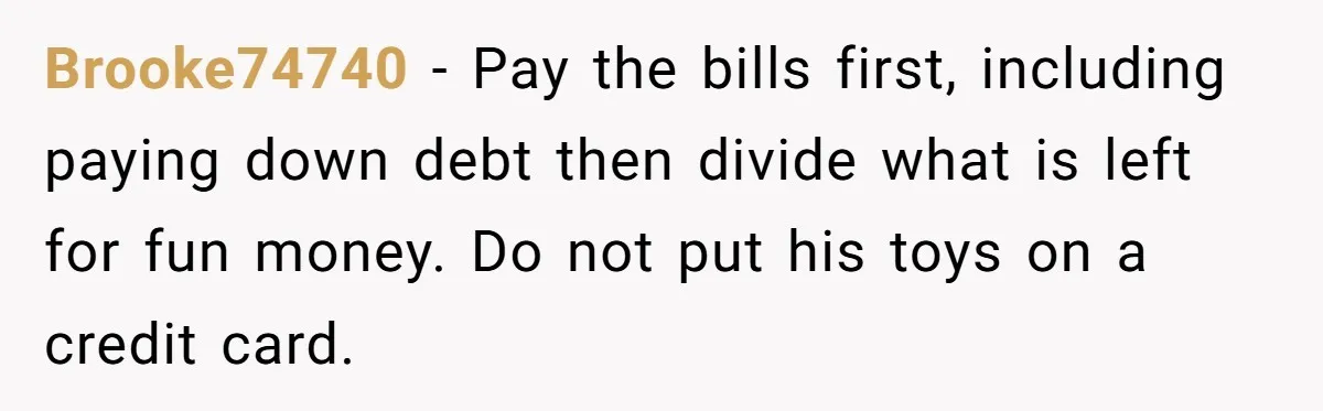 Brooke74740 - Pay the bills first, including paying down debt then divide what is left for fun money. Do not put his toys on a credit card.