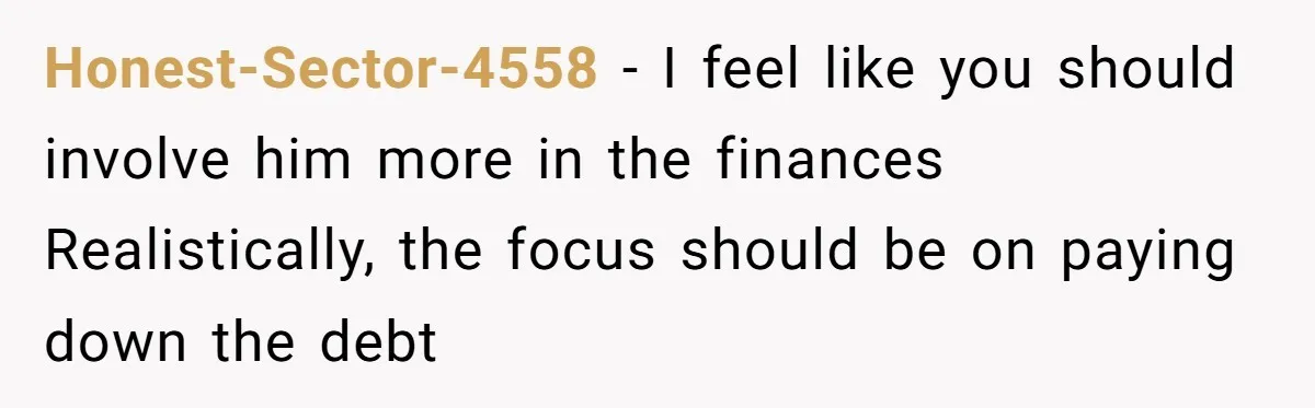 Honest-Sector-4558 - I feel like you should involve him more in the finances Realistically, the focus should be on paying down the debt