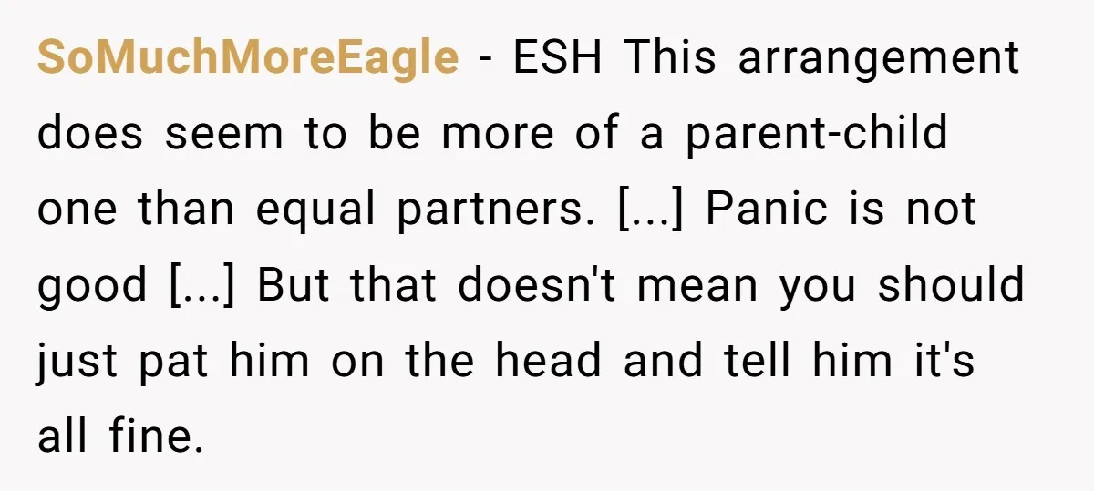 SoMuchMoreEagle - ESH This arrangement does seem to be more of a parent-child one than equal partners. [...] Panic is not good [...] But that doesn't mean you should just...