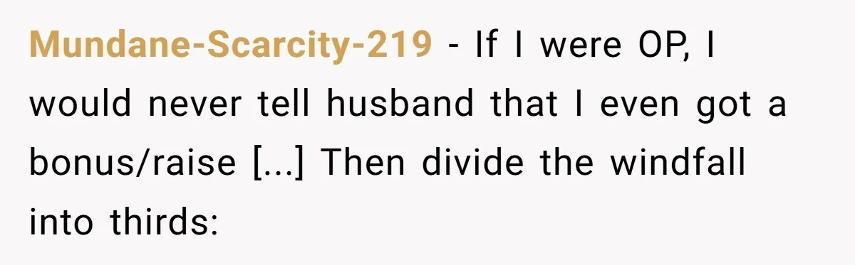 Mundane-Scarcity-219 - If I were OP, I would never tell husband that I even got a bonus/raise [...] Then divide the windfall into thirds: