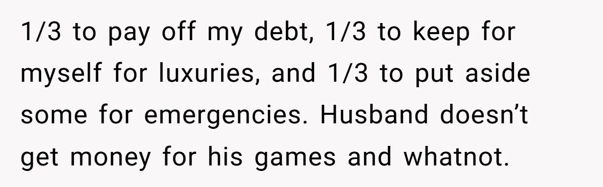 1/3 to pay off my debt, 1/3 to keep for myself for luxuries, and 1/3 to put aside some for emergencies. Husband doesn’t get money for his games and whatnot.