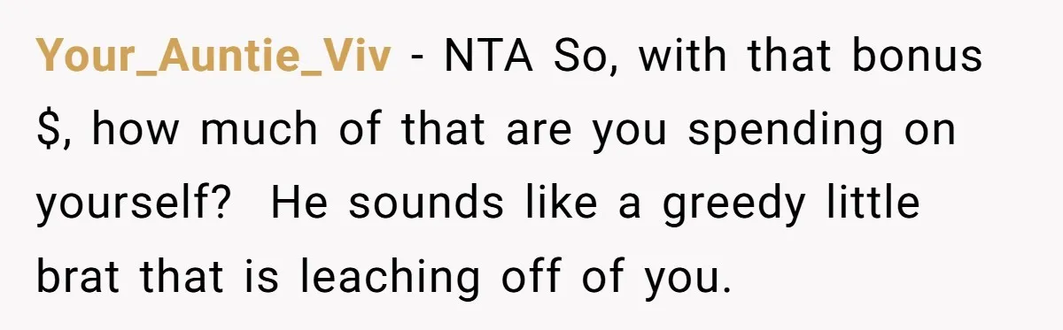 Your_Auntie_Viv - NTA So, with that bonus $, how much of that are you spending on yourself?  He sounds like a greedy little brat that is leaching off of you.