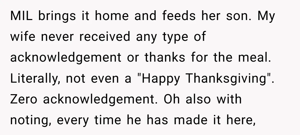 MIL brings it home and feeds her son. My wife never received any type of acknowledgement or thanks for the meal. Literally, not even a "Happy Thanksgiving". Zero acknowledgement. Oh...