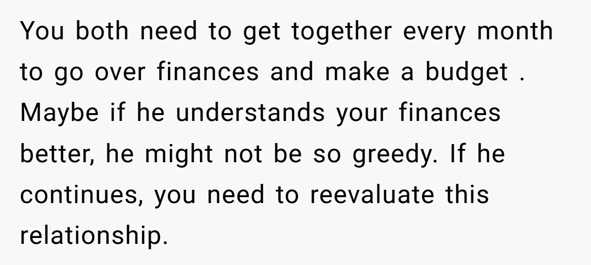 You both need to get together every month to go over finances and make a budget . Maybe if he understands your finances better, he might not be so greedy....