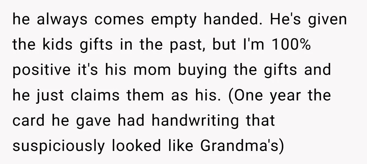 he always comes empty handed. He's given the kids gifts in the past, but I'm 100% positive it's his mom buying the gifts and he just claims them as his....