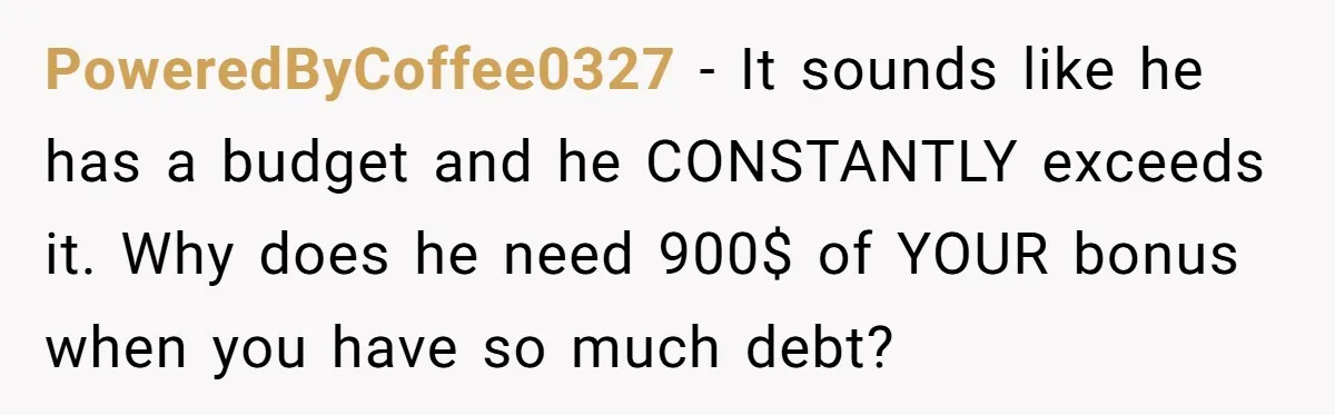 PoweredByCoffee0327 - It sounds like he has a budget and he CONSTANTLY exceeds it. Why does he need 900$ of YOUR bonus when you have so much debt?