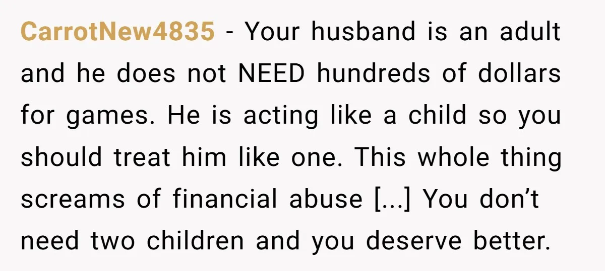 CarrotNew4835 - Your husband is an adult and he does not NEED hundreds of dollars for games. He is acting like a child so you should treat him like one....