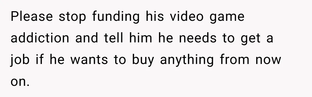Please stop funding his video game addiction and tell him he needs to get a job if he wants to buy anything from now on.
