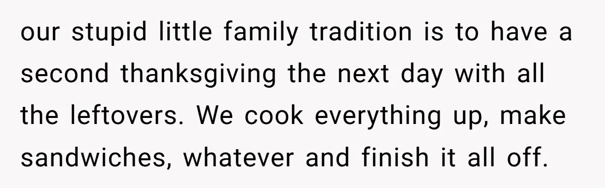 our stupid little family tradition is to have a second thanksgiving the next day with all the leftovers. We cook everything up, make sandwiches, whatever and finish it all off.