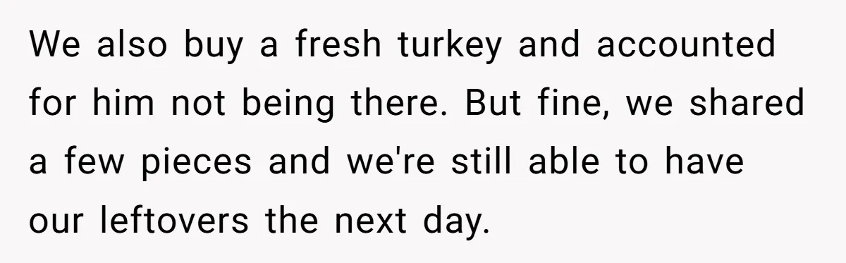 We also buy a fresh turkey and accounted for him not being there. But fine, we shared a few pieces and we're still able to have our leftovers the next...