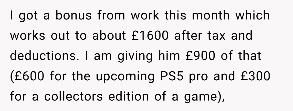 I got a bonus from work this month which works out to about £1600 after tax and deductions. I am giving him £900 of that (£600 for the upcoming PS5...
