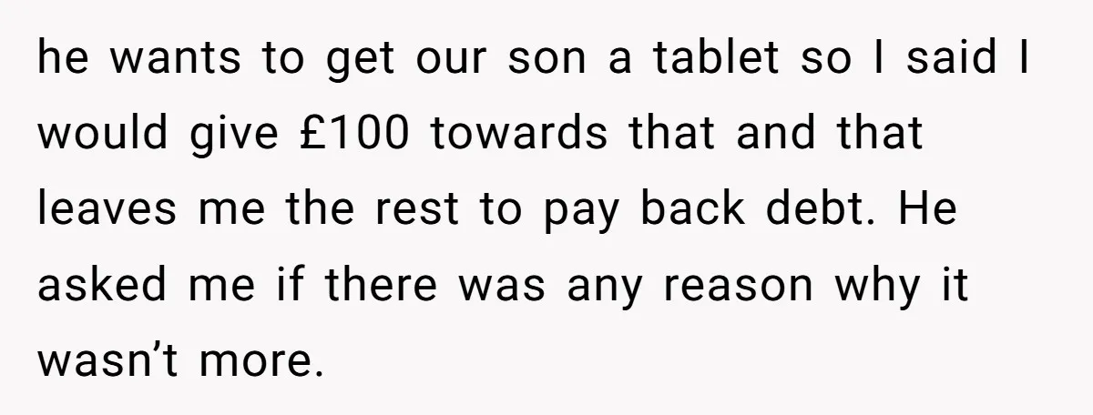 he wants to get our son a tablet so I said I would give £100 towards that and that leaves me the rest to pay back debt. He asked me...