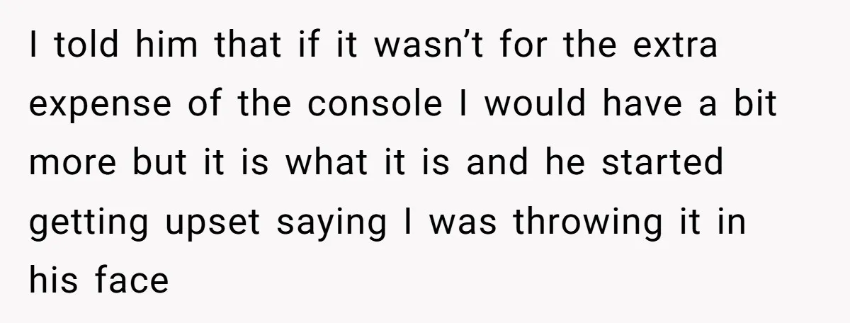 I told him that if it wasn’t for the extra expense of the console I would have a bit more but it is what it is and he started getting...
