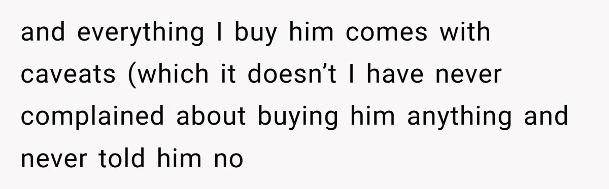 and everything I buy him comes with caveats (which it doesn’t I have never complained about buying him anything and never told him no
