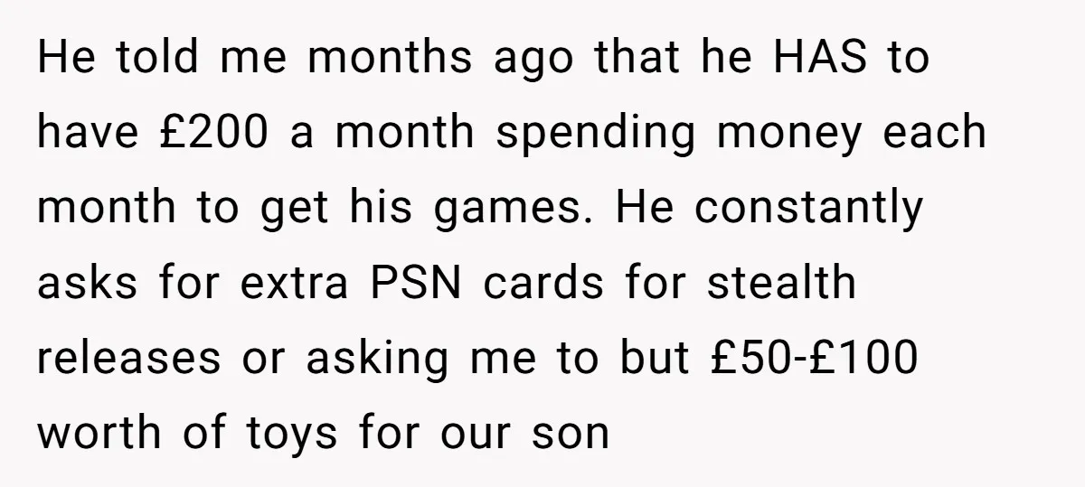 He told me months ago that he HAS to have £200 a month spending money each month to get his games. He constantly asks for extra PSN cards for stealth...