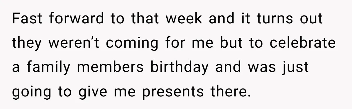 Fast forward to that week and it turns out they weren’t coming for me but to celebrate a family members birthday and was just going to give me presents there.