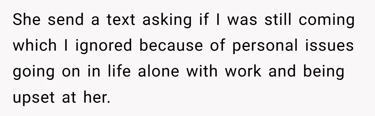 She send a text asking if I was still coming which I ignored because of personal issues going on in life alone with work and being upset at her.