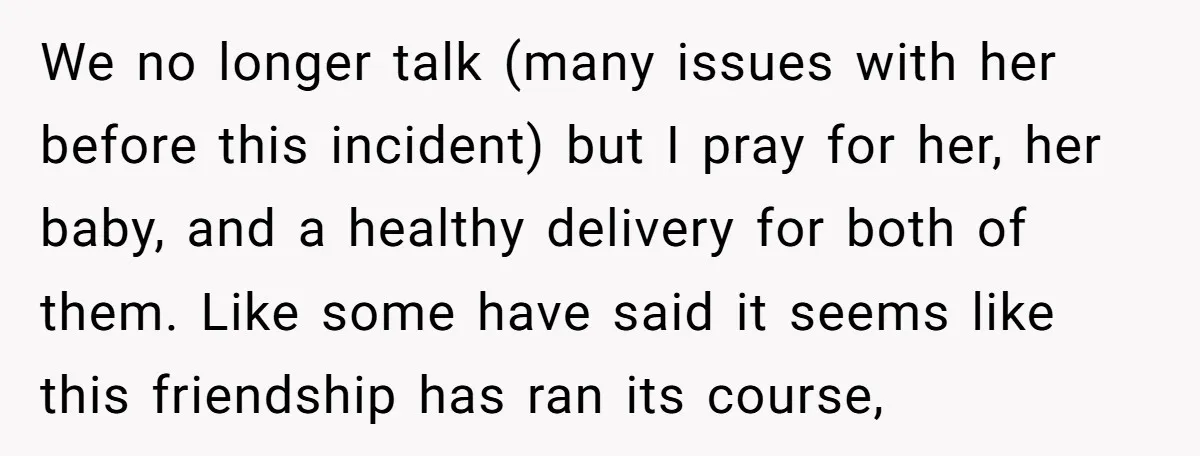 We no longer talk (many issues with her before this incident) but I pray for her, her baby, and a healthy delivery for both of them. Like some have said...