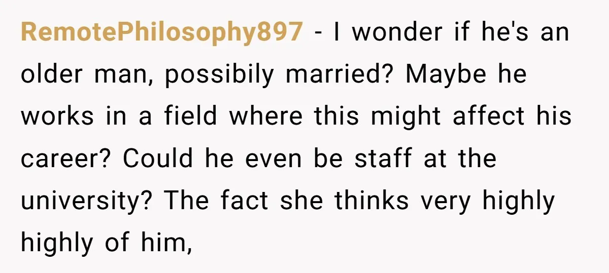RemotePhilosophy897 - I wonder if he's an older man, possibily married? Maybe he works in a field where this might affect his career? Could he even be staff at the...