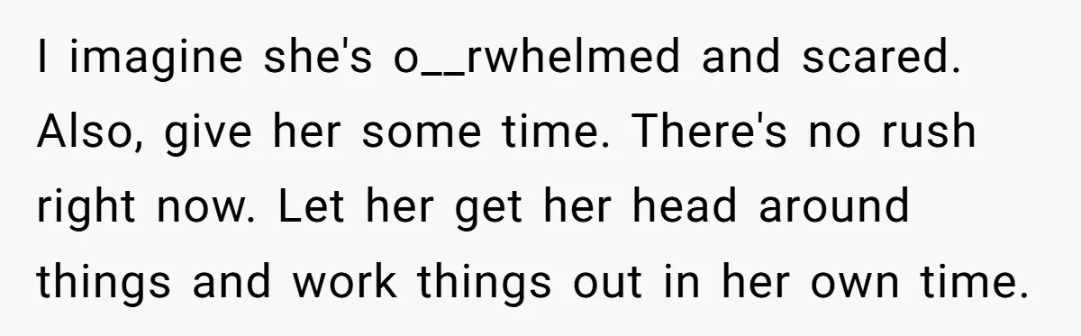 I imagine she's o__rwhelmed and scared. Also, give her some time. There's no rush right now. Let her get her head around things and work things out in her own...