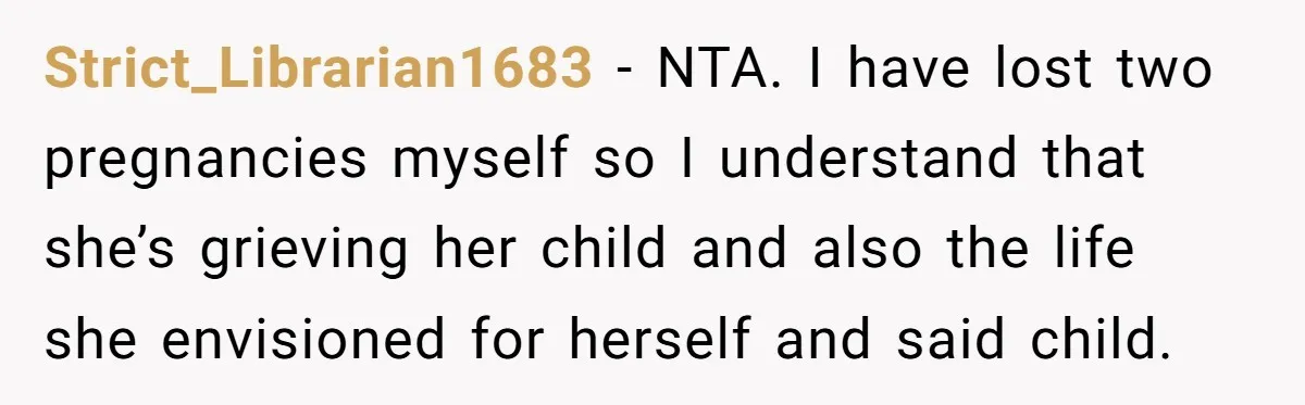 Strict_Librarian1683 − NTA. I have lost two pregnancies myself so I understand that she’s grieving her child and also the life she envisioned for herself and said child.